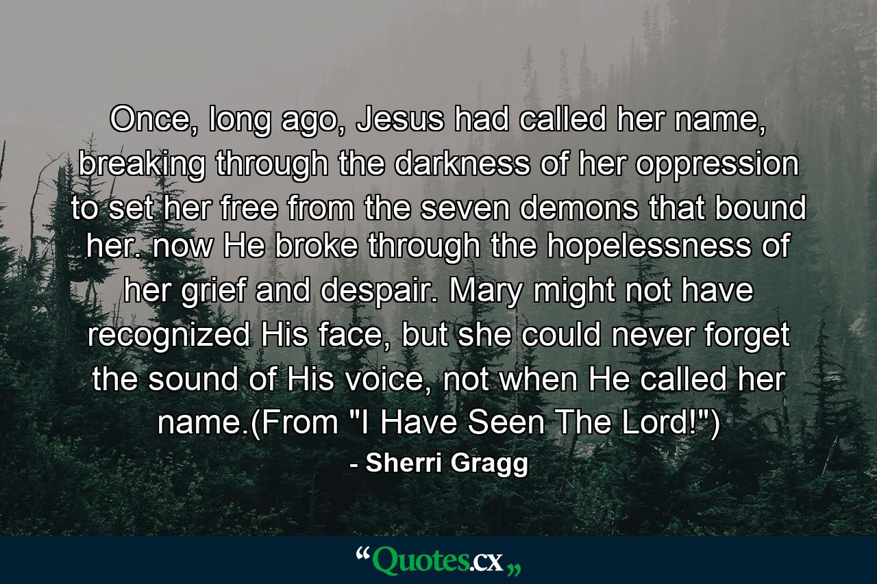 Once, long ago, Jesus had called her name, breaking through the darkness of her oppression to set her free from the seven demons that bound her. now He broke through the hopelessness of her grief and despair. Mary might not have recognized His face, but she could never forget the sound of His voice, not when He called her name.(From 