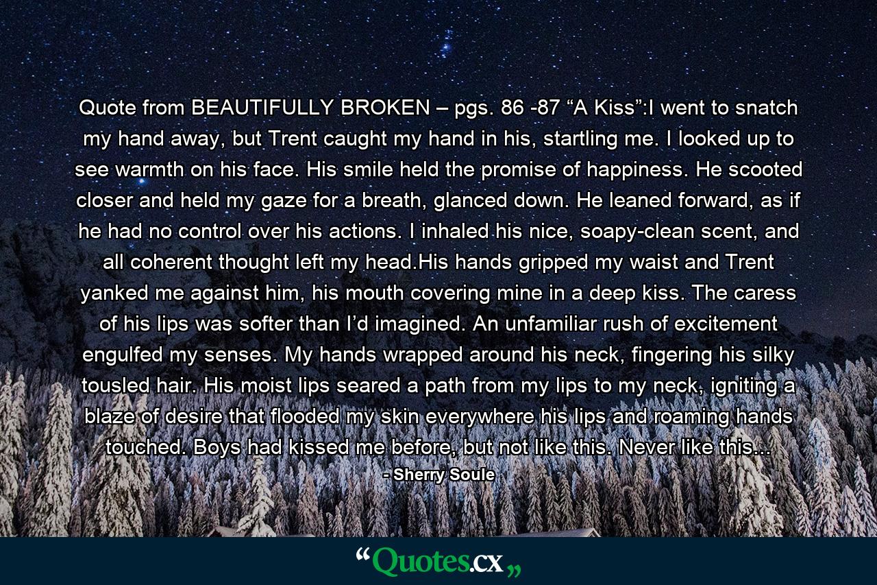 Quote from BEAUTIFULLY BROKEN – pgs. 86 -87 “A Kiss”:I went to snatch my hand away, but Trent caught my hand in his, startling me. I looked up to see warmth on his face. His smile held the promise of happiness. He scooted closer and held my gaze for a breath, glanced down. He leaned forward, as if he had no control over his actions. I inhaled his nice, soapy-clean scent, and all coherent thought left my head.His hands gripped my waist and Trent yanked me against him, his mouth covering mine in a deep kiss. The caress of his lips was softer than I’d imagined. An unfamiliar rush of excitement engulfed my senses. My hands wrapped around his neck, fingering his silky tousled hair. His moist lips seared a path from my lips to my neck, igniting a blaze of desire that flooded my skin everywhere his lips and roaming hands touched. Boys had kissed me before, but not like this. Never like this... - Quote by Sherry Soule