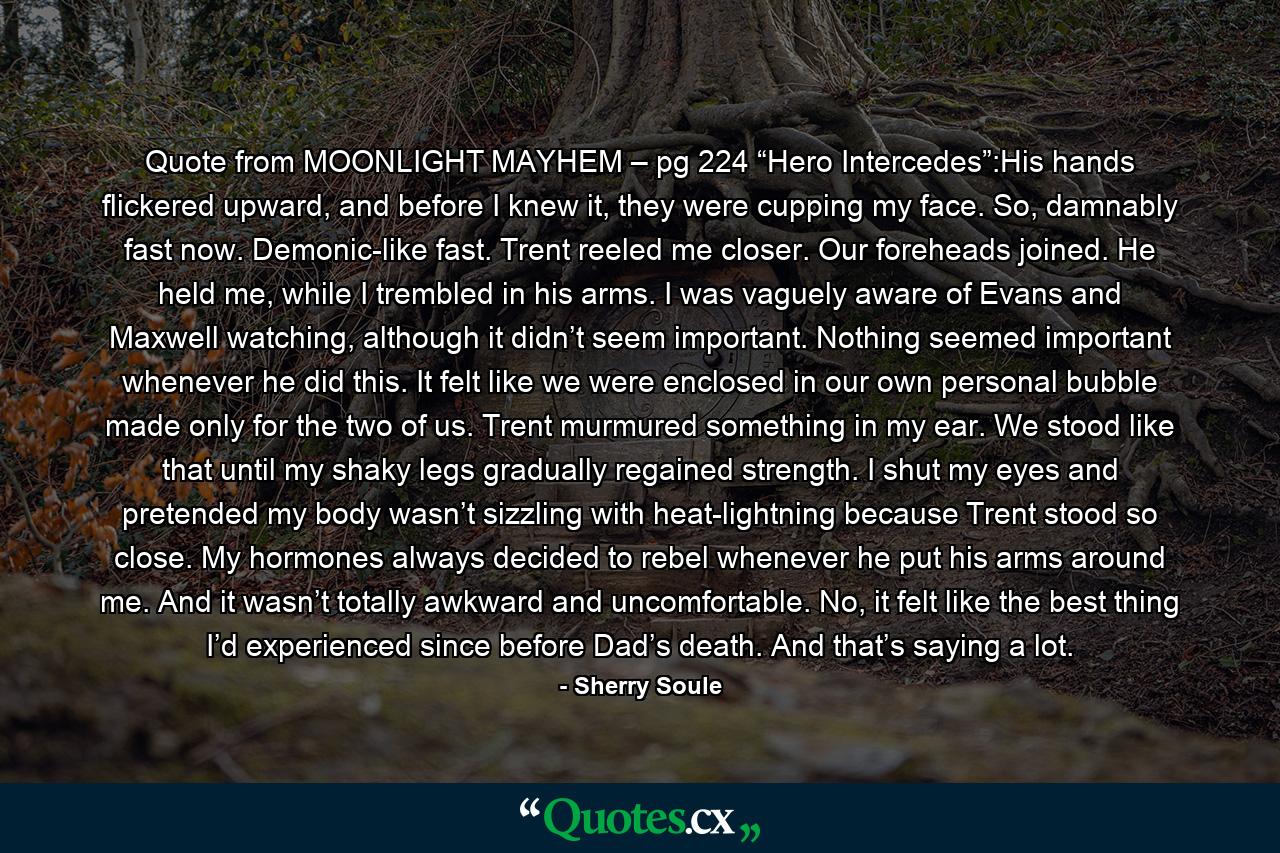 Quote from MOONLIGHT MAYHEM – pg 224 “Hero Intercedes”:His hands flickered upward, and before I knew it, they were cupping my face. So, damnably fast now. Demonic-like fast. Trent reeled me closer. Our foreheads joined. He held me, while I trembled in his arms. I was vaguely aware of Evans and Maxwell watching, although it didn’t seem important. Nothing seemed important whenever he did this. It felt like we were enclosed in our own personal bubble made only for the two of us. Trent murmured something in my ear. We stood like that until my shaky legs gradually regained strength. I shut my eyes and pretended my body wasn’t sizzling with heat-lightning because Trent stood so close. My hormones always decided to rebel whenever he put his arms around me. And it wasn’t totally awkward and uncomfortable. No, it felt like the best thing I’d experienced since before Dad’s death. And that’s saying a lot. - Quote by Sherry Soule