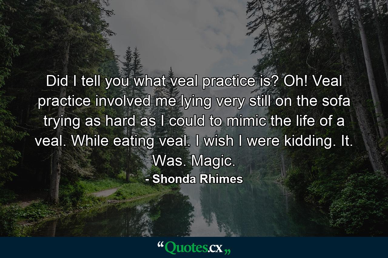 Did I tell you what veal practice is? Oh! Veal practice involved me lying very still on the sofa trying as hard as I could to mimic the life of a veal. While eating veal. I wish I were kidding. It. Was. Magic. - Quote by Shonda Rhimes