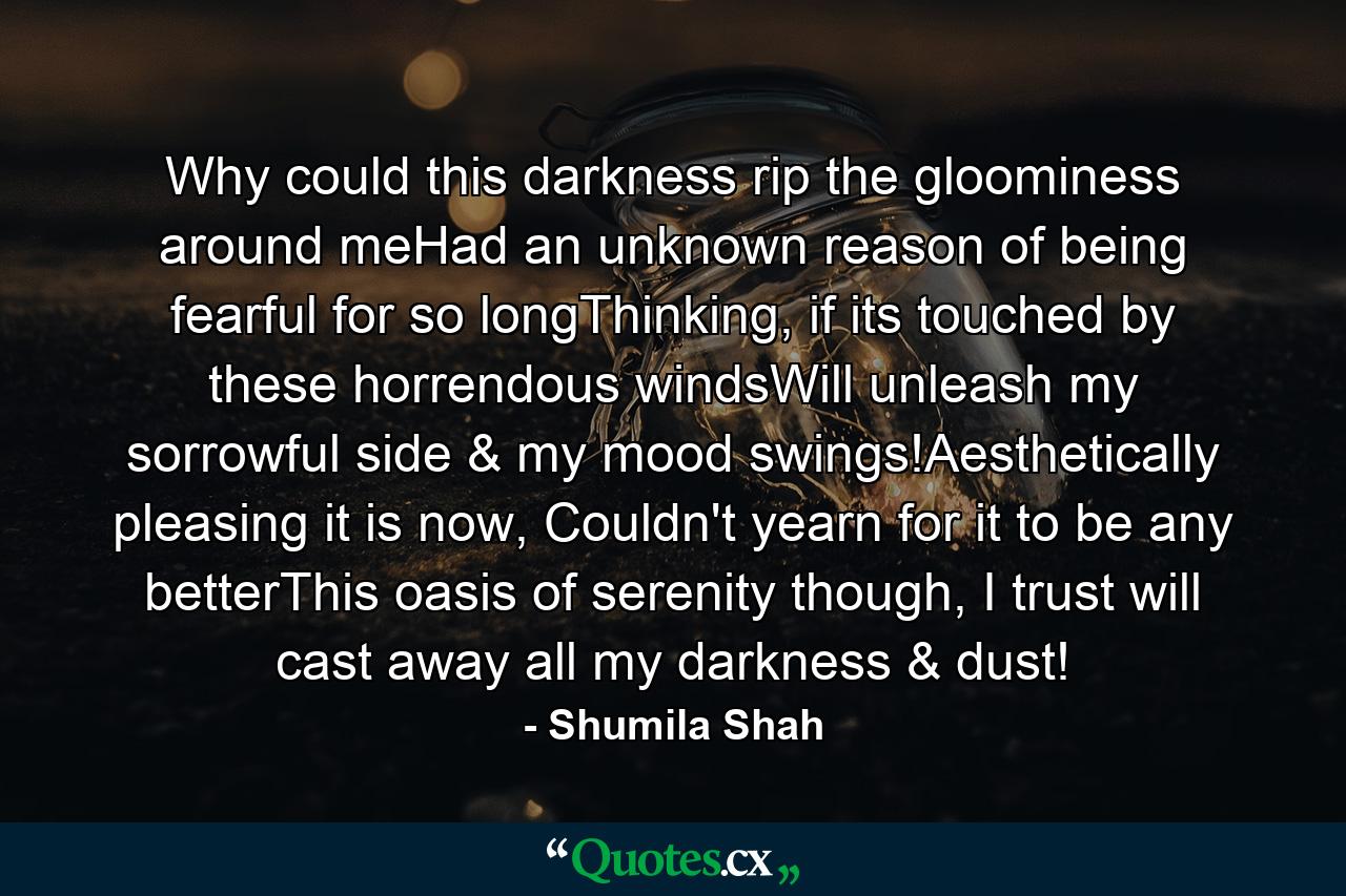 Why could this darkness rip the gloominess around meHad an unknown reason of being fearful for so longThinking, if its touched by these horrendous windsWill unleash my sorrowful side & my mood swings!Aesthetically pleasing it is now, Couldn't yearn for it to be any betterThis oasis of serenity though, I trust will cast away all my darkness & dust! - Quote by Shumila Shah