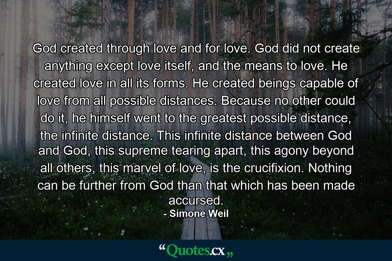 God created through love and for love. God did not create anything except love itself, and the means to love. He created love in all its forms. He created beings capable of love from all possible distances. Because no other could do it, he himself went to the greatest possible distance, the infinite distance. This infinite distance between God and God, this supreme tearing apart, this agony beyond all others, this marvel of love, is the crucifixion. Nothing can be further from God than that which has been made accursed. - Quote by Simone Weil