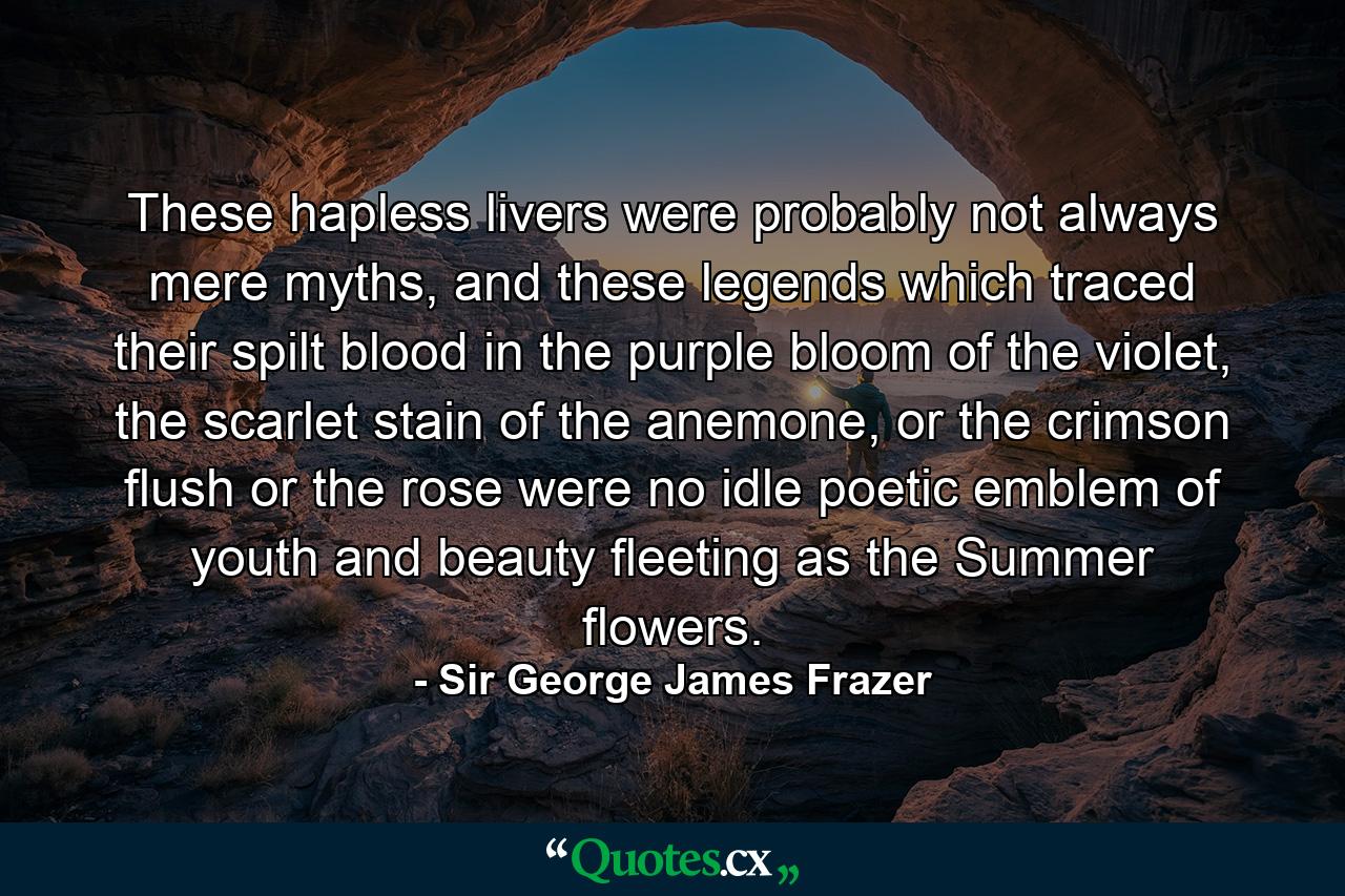 These hapless livers were probably not always mere myths, and these legends which traced their spilt blood in the purple bloom of the violet, the scarlet stain of the anemone, or the crimson flush or the rose were no idle poetic emblem of youth and beauty fleeting as the Summer flowers. - Quote by Sir George James Frazer