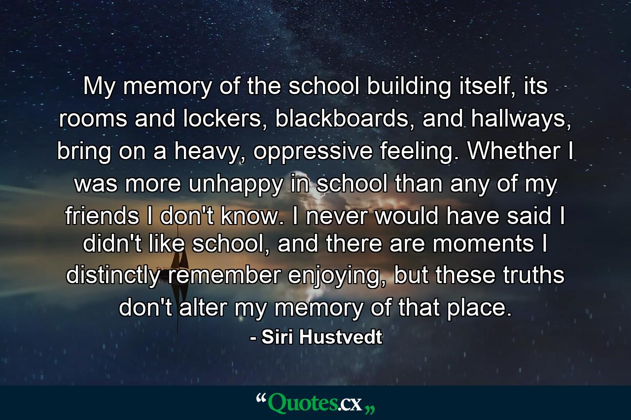 My memory of the school building itself, its rooms and lockers, blackboards, and hallways, bring on a heavy, oppressive feeling. Whether I was more unhappy in school than any of my friends I don't know. I never would have said I didn't like school, and there are moments I distinctly remember enjoying, but these truths don't alter my memory of that place. - Quote by Siri Hustvedt