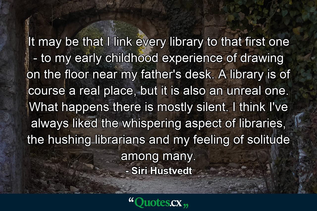 It may be that I link every library to that first one - to my early childhood experience of drawing on the floor near my father's desk. A library is of course a real place, but it is also an unreal one. What happens there is mostly silent. I think I've always liked the whispering aspect of libraries, the hushing librarians and my feeling of solitude among many. - Quote by Siri Hustvedt