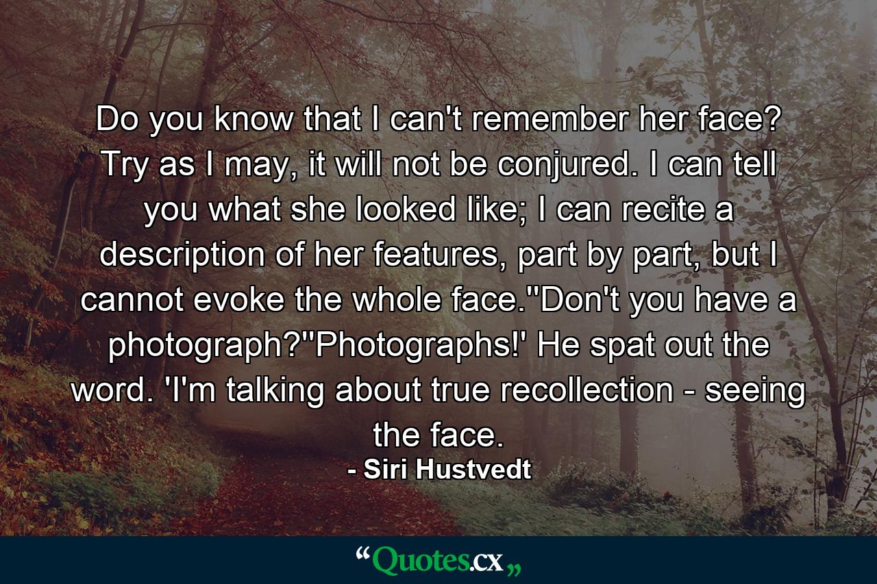 Do you know that I can't remember her face? Try as I may, it will not be conjured. I can tell you what she looked like; I can recite a description of her features, part by part, but I cannot evoke the whole face.''Don't you have a photograph?''Photographs!' He spat out the word. 'I'm talking about true recollection - seeing the face. - Quote by Siri Hustvedt