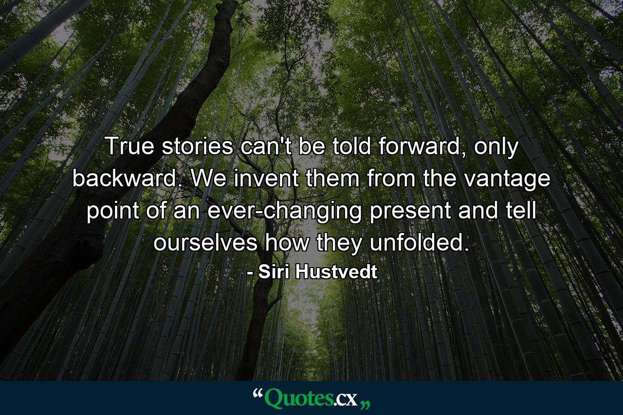 True stories can't be told forward, only backward. We invent them from the vantage point of an ever-changing present and tell ourselves how they unfolded. - Quote by Siri Hustvedt