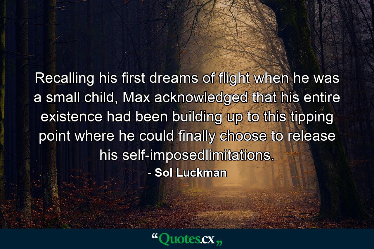 Recalling his first dreams of flight when he was a small child, Max acknowledged that his entire existence had been building up to this tipping point where he could finally choose to release his self-imposedlimitations. - Quote by Sol Luckman