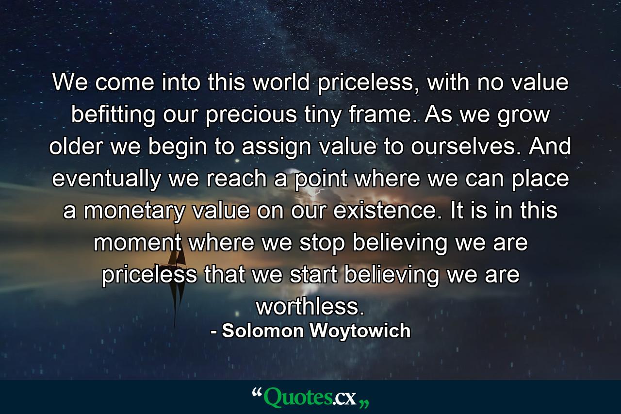 We come into this world priceless, with no value befitting our precious tiny frame. As we grow older we begin to assign value to ourselves. And eventually we reach a point where we can place a monetary value on our existence. It is in this moment where we stop believing we are priceless that we start believing we are worthless. - Quote by Solomon Woytowich