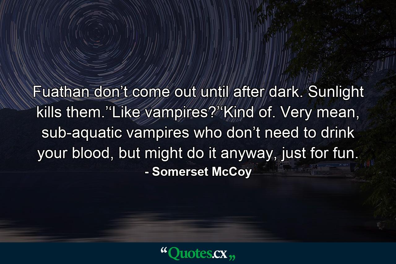 Fuathan don’t come out until after dark. Sunlight kills them.’‘Like vampires?’‘Kind of. Very mean, sub-aquatic vampires who don’t need to drink your blood, but might do it anyway, just for fun. - Quote by Somerset McCoy