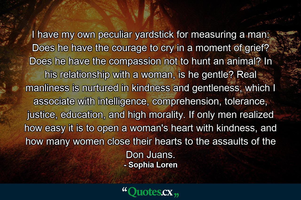 I have my own peculiar yardstick for measuring a man: Does he have the courage to cry in a moment of grief? Does he have the compassion not to hunt an animal? In his relationship with a woman, is he gentle? Real manliness is nurtured in kindness and gentleness, which I associate with intelligence, comprehension, tolerance, justice, education, and high morality. If only men realized how easy it is to open a woman's heart with kindness, and how many women close their hearts to the assaults of the Don Juans. - Quote by Sophia Loren