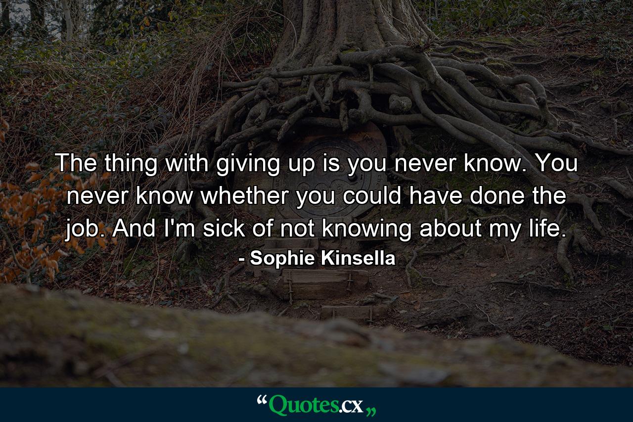 The thing with giving up is you never know. You never know whether you could have done the job. And I'm sick of not knowing about my life. - Quote by Sophie Kinsella