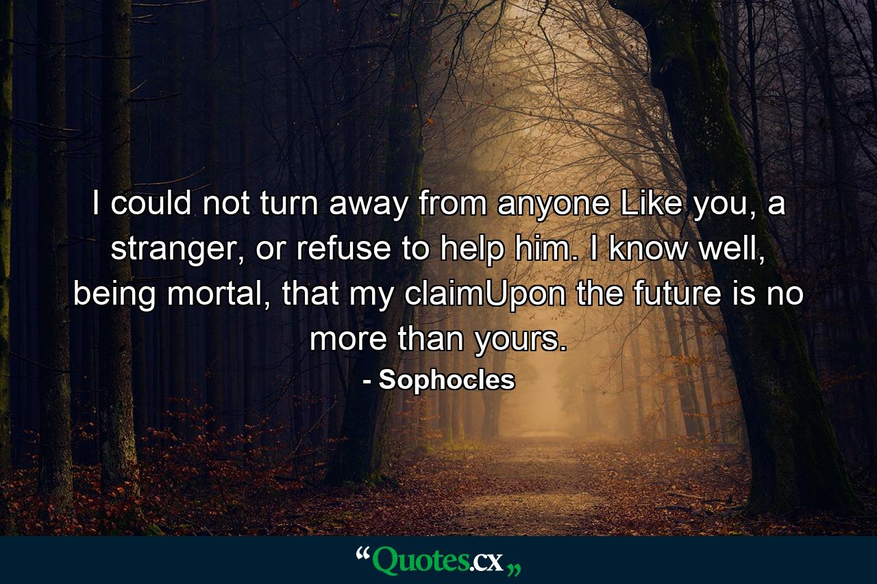 I could not turn away from anyone Like you, a stranger, or refuse to help him. I know well, being mortal, that my claimUpon the future is no more than yours. - Quote by Sophocles