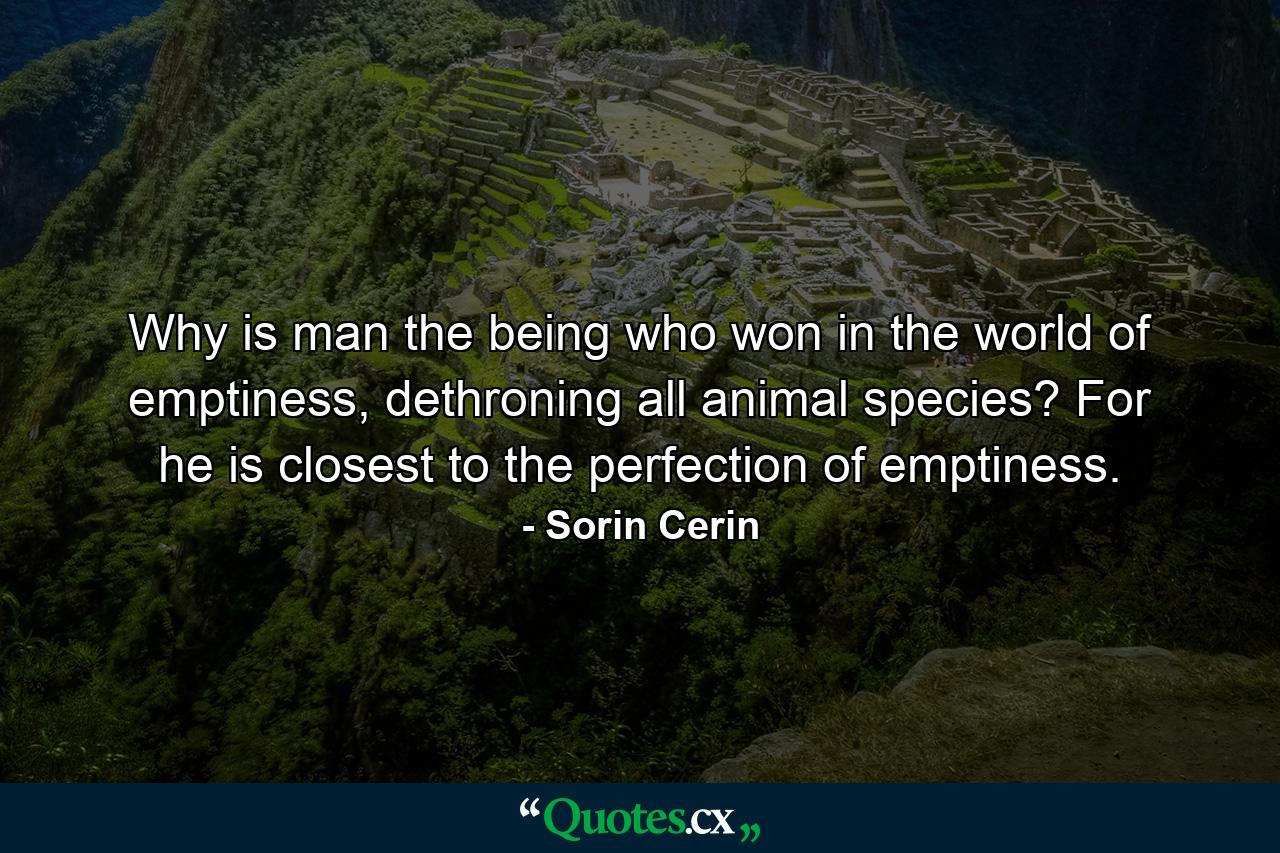 Why is man the being who won in the world of emptiness, dethroning all animal species? For he is closest to the perfection of emptiness. - Quote by Sorin Cerin