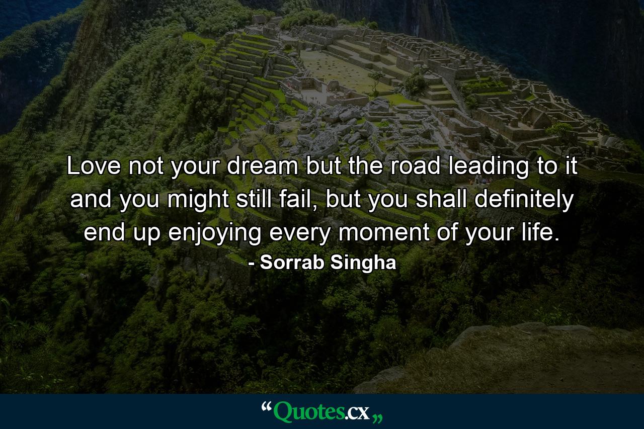 Love not your dream but the road leading to it and you might still fail, but you shall definitely end up enjoying every moment of your life. - Quote by Sorrab Singha