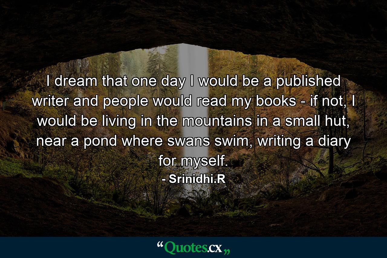 I dream that one day I would be a published writer and people would read my books - if not, I would be living in the mountains in a small hut, near a pond where swans swim, writing a diary for myself. - Quote by Srinidhi.R