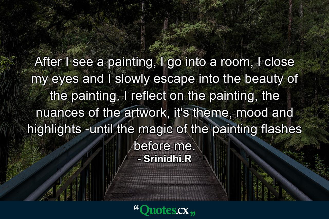 After I see a painting, I go into a room, I close my eyes and I slowly escape into the beauty of the painting. I reflect on the painting, the nuances of the artwork, it's theme, mood and highlights -until the magic of the painting flashes before me. - Quote by Srinidhi.R