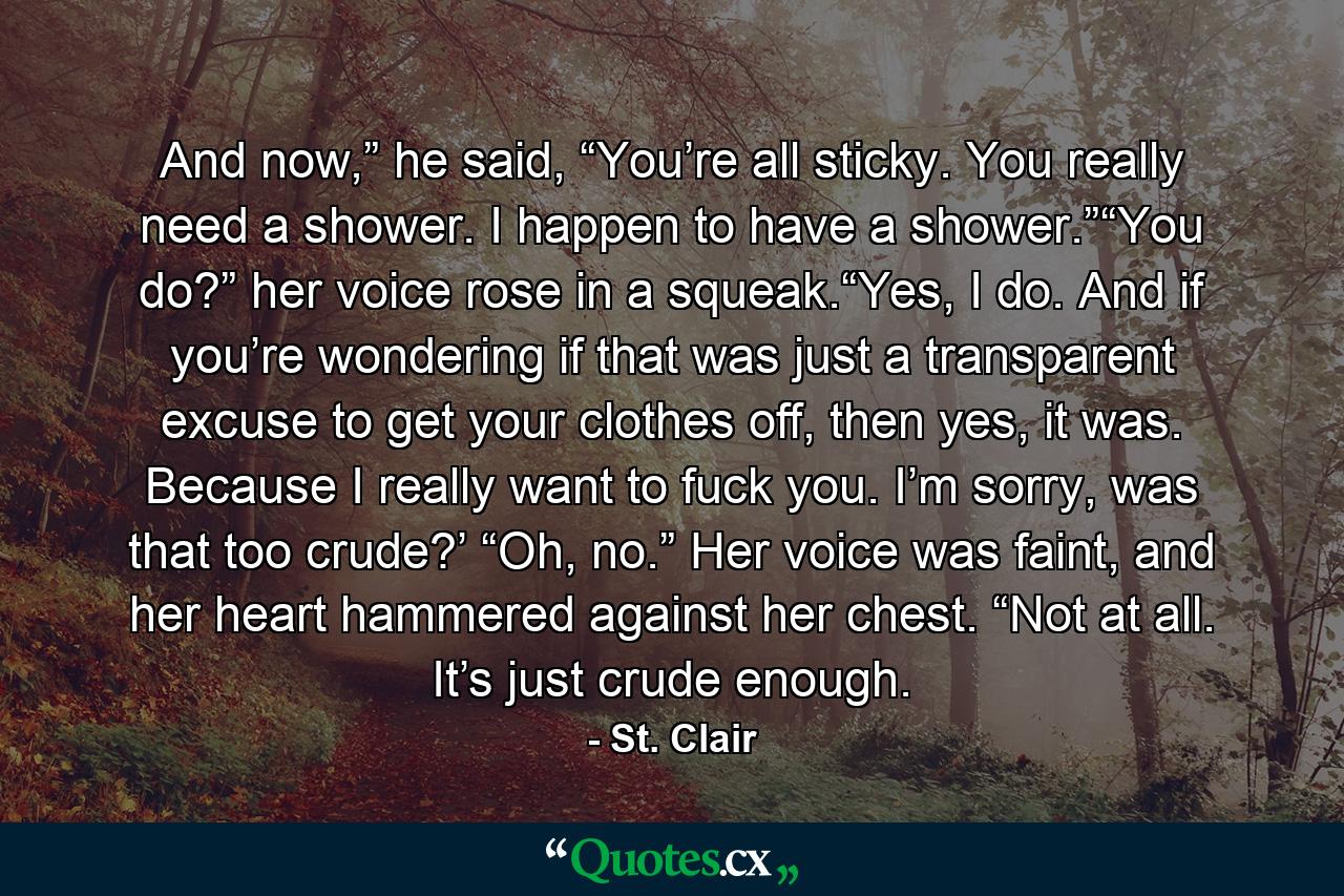 And now,” he said, “You’re all sticky. You really need a shower. I happen to have a shower.”“You do?” her voice rose in a squeak.“Yes, I do. And if you’re wondering if that was just a transparent excuse to get your clothes off, then yes, it was. Because I really want to fuck you. I’m sorry, was that too crude?’              “Oh, no.” Her voice was faint, and her heart hammered against her chest. “Not at all. It’s just crude enough. - Quote by St. Clair