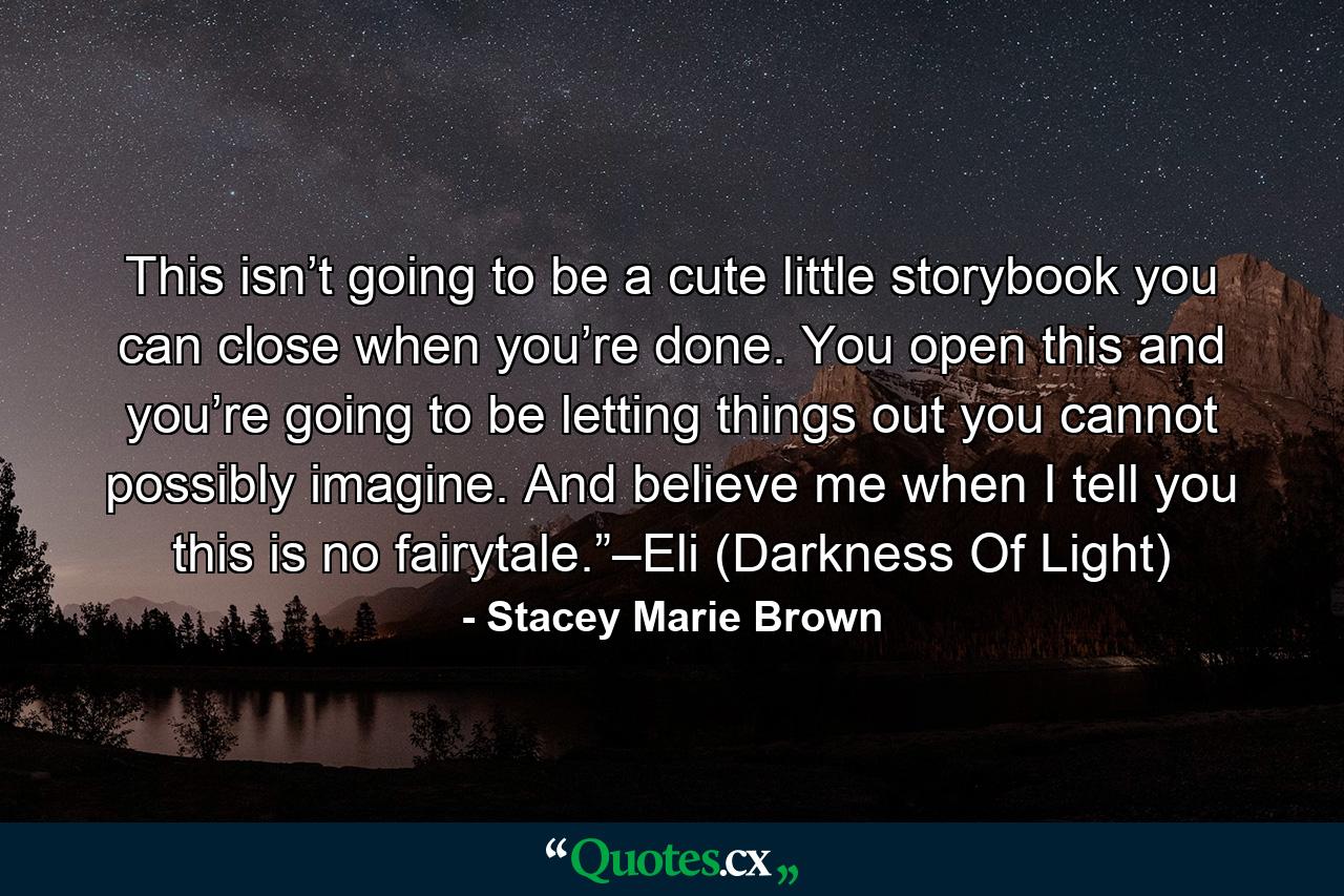 This isn’t going to be a cute little storybook you can close when you’re done. You open this and you’re going to be letting things out you cannot possibly imagine. And believe me when I tell you this is no fairytale.”–Eli (Darkness Of Light) - Quote by Stacey Marie Brown