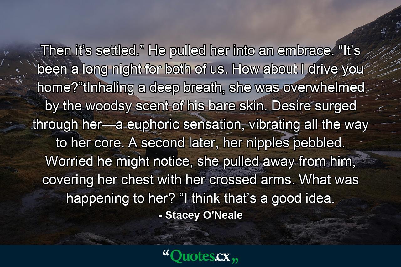 Then it’s settled.” He pulled her into an embrace. “It’s been a long night for both of us. How about I drive you home?”tInhaling a deep breath, she was overwhelmed by the woodsy scent of his bare skin. Desire surged through her—a euphoric sensation, vibrating all the way to her core. A second later, her nipples pebbled. Worried he might notice, she pulled away from him, covering her chest with her crossed arms. What was happening to her? “I think that’s a good idea. - Quote by Stacey O'Neale