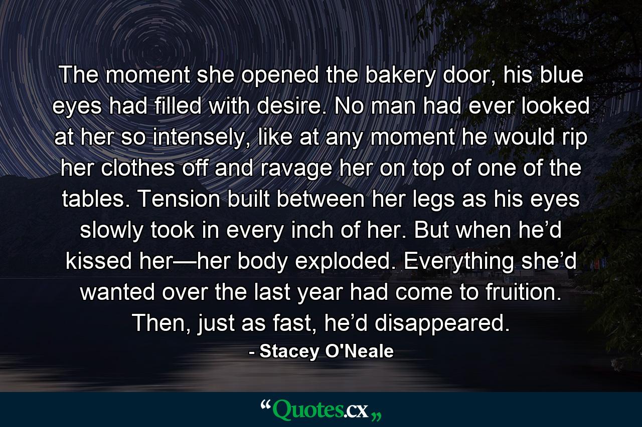 The moment she opened the bakery door, his blue eyes had filled with desire. No man had ever looked at her so intensely, like at any moment he would rip her clothes off and ravage her on top of one of the tables. Tension built between her legs as his eyes slowly took in every inch of her. But when he’d kissed her—her body exploded. Everything she’d wanted over the last year had come to fruition. Then, just as fast, he’d disappeared. - Quote by Stacey O'Neale