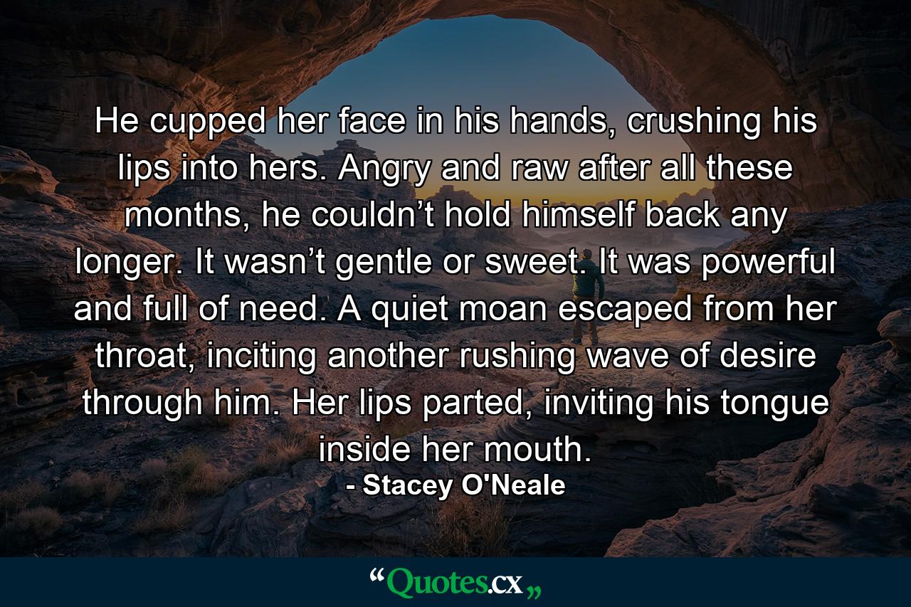 He cupped her face in his hands, crushing his lips into hers. Angry and raw after all these months, he couldn’t hold himself back any longer. It wasn’t gentle or sweet. It was powerful and full of need. A quiet moan escaped from her throat, inciting another rushing wave of desire through him. Her lips parted, inviting his tongue inside her mouth. - Quote by Stacey O'Neale