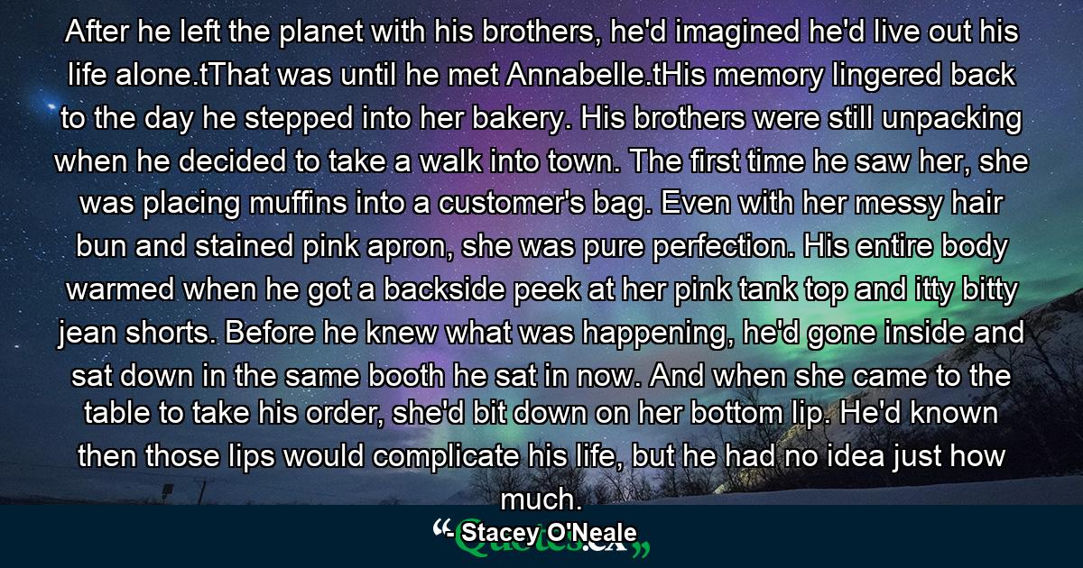 After he left the planet with his brothers, he'd imagined he'd live out his life alone.tThat was until he met Annabelle.tHis memory lingered back to the day he stepped into her bakery. His brothers were still unpacking when he decided to take a walk into town. The first time he saw her, she was placing muffins into a customer's bag. Even with her messy hair bun and stained pink apron, she was pure perfection. His entire body warmed when he got a backside peek at her pink tank top and itty bitty jean shorts. Before he knew what was happening, he'd gone inside and sat down in the same booth he sat in now. And when she came to the table to take his order, she'd bit down on her bottom lip. He'd known then those lips would complicate his life, but he had no idea just how much. - Quote by Stacey O'Neale