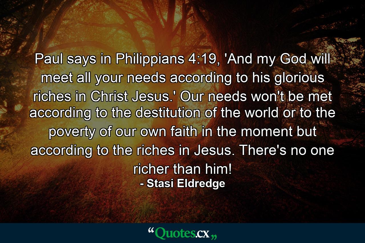 Paul says in Philippians 4:19, 'And my God will meet all your needs according to his glorious riches in Christ Jesus.' Our needs won't be met according to the destitution of the world or to the poverty of our own faith in the moment but according to the riches in Jesus. There's no one richer than him! - Quote by Stasi Eldredge