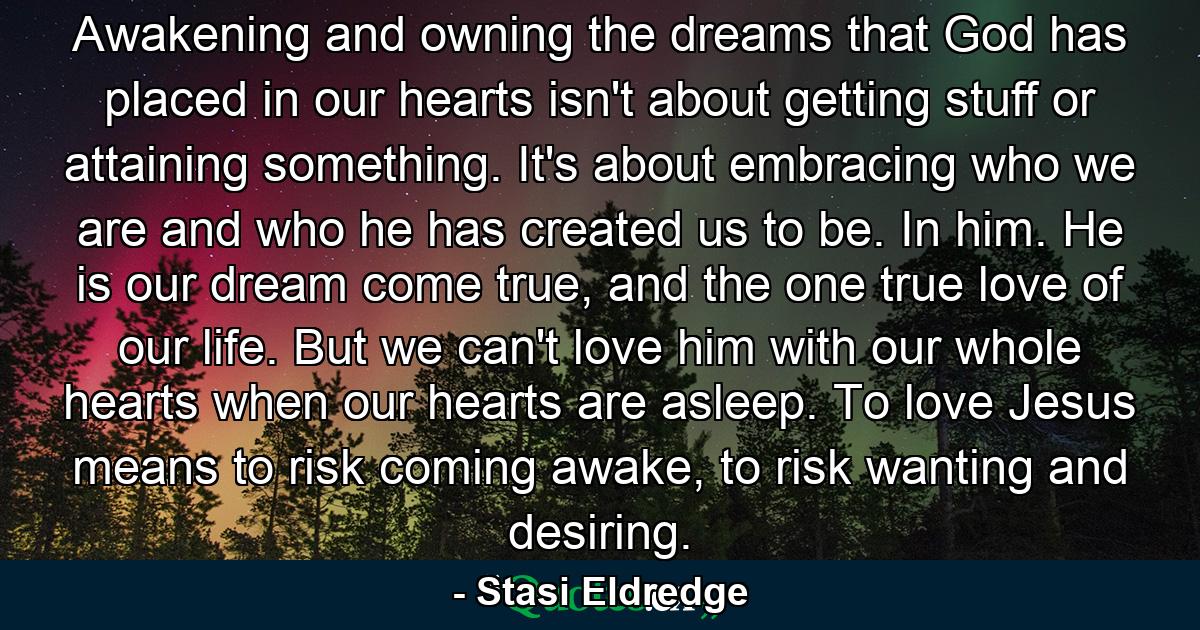 Awakening and owning the dreams that God has placed in our hearts isn't about getting stuff or attaining something. It's about embracing who we are and who he has created us to be. In him. He is our dream come true, and the one true love of our life. But we can't love him with our whole hearts when our hearts are asleep. To love Jesus means to risk coming awake, to risk wanting and desiring. - Quote by Stasi Eldredge