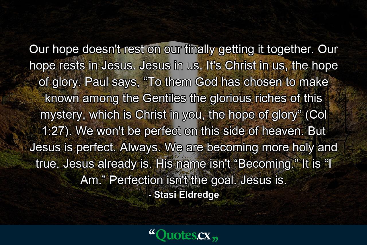 Our hope doesn't rest on our finally getting it together. Our hope rests in Jesus. Jesus in us. It's Christ in us, the hope of glory. Paul says, “To them God has chosen to make known among the Gentiles the glorious riches of this mystery, which is Christ in you, the hope of glory” (Col 1:27). We won't be perfect on this side of heaven. But Jesus is perfect. Always. We are becoming more holy and true. Jesus already is. His name isn't “Becoming.” It is “I Am.” Perfection isn't the goal. Jesus is. - Quote by Stasi Eldredge