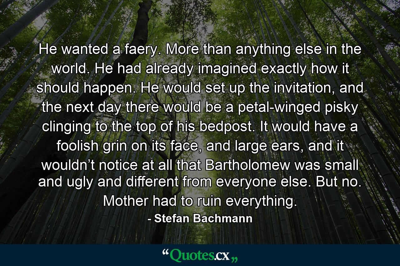 He wanted a faery. More than anything else in the world. He had already imagined exactly how it should happen. He would set up the invitation, and the next day there would be a petal-winged pisky clinging to the top of his bedpost. It would have a foolish grin on its face, and large ears, and it wouldn’t notice at all that Bartholomew was small and ugly and different from everyone else. But no. Mother had to ruin everything. - Quote by Stefan Bachmann