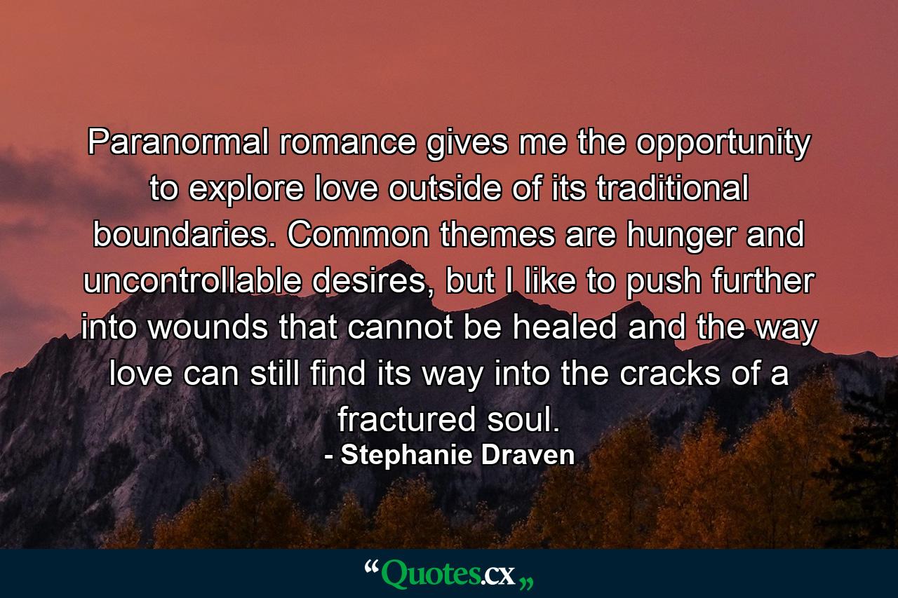 Paranormal romance gives me the opportunity to explore love outside of its traditional boundaries. Common themes are hunger and uncontrollable desires, but I like to push further into wounds that cannot be healed and the way love can still find its way into the cracks of a fractured soul. - Quote by Stephanie Draven