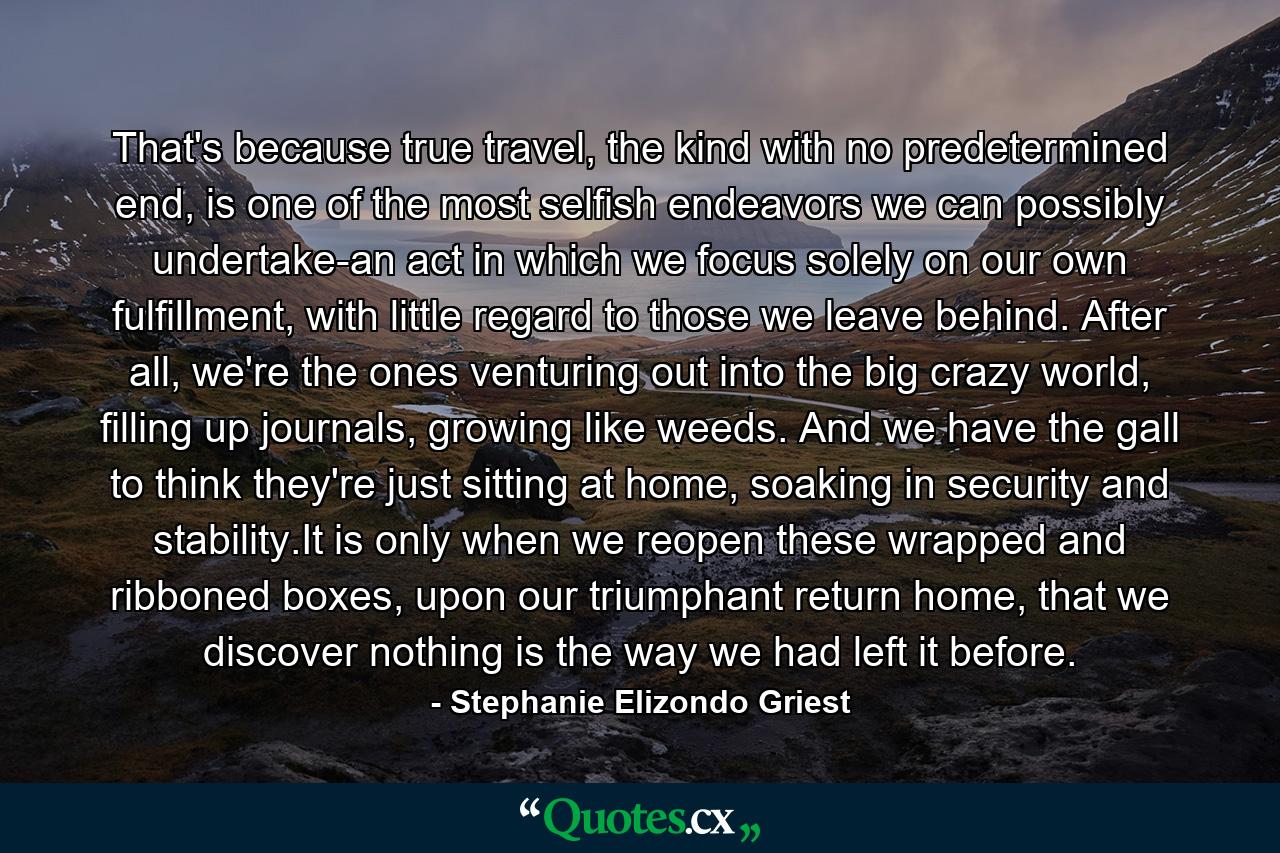 That's because true travel, the kind with no predetermined end, is one of the most selfish endeavors we can possibly undertake-an act in which we focus solely on our own fulfillment, with little regard to those we leave behind. After all, we're the ones venturing out into the big crazy world, filling up journals, growing like weeds. And we have the gall to think they're just sitting at home, soaking in security and stability.It is only when we reopen these wrapped and ribboned boxes, upon our triumphant return home, that we discover nothing is the way we had left it before. - Quote by Stephanie Elizondo Griest