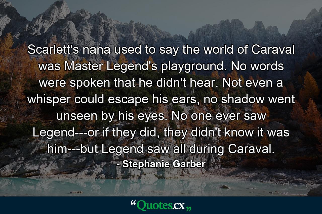 Scarlett's nana used to say the world of Caraval was Master Legend's playground. No words were spoken that he didn't hear. Not even a whisper could escape his ears, no shadow went unseen by his eyes. No one ever saw Legend---or if they did, they didn't know it was him---but Legend saw all during Caraval. - Quote by Stephanie Garber