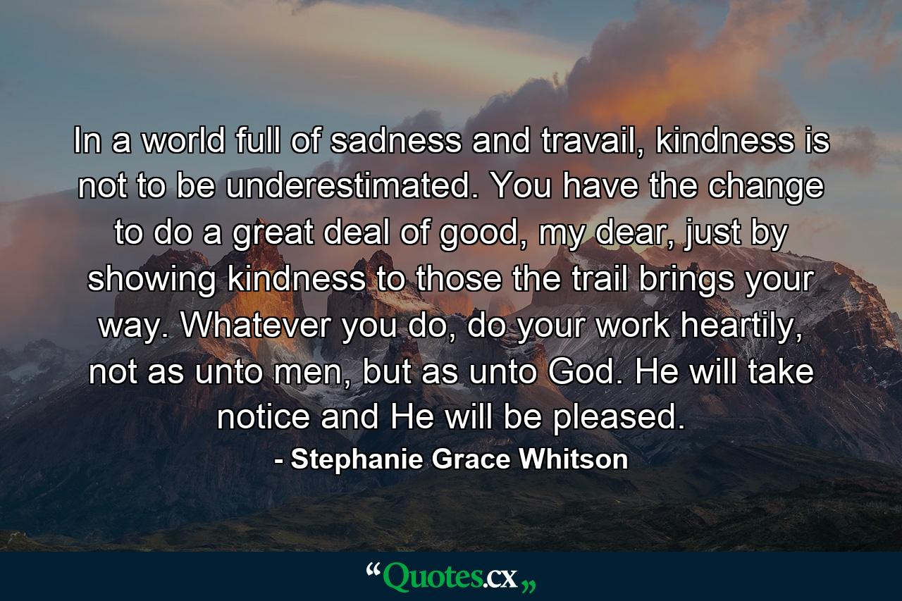 In a world full of sadness and travail, kindness is not to be underestimated. You have the change to do a great deal of good, my dear, just by showing kindness to those the trail brings your way. Whatever you do, do your work heartily, not as unto men, but as unto God. He will take notice and He will be pleased. - Quote by Stephanie Grace Whitson