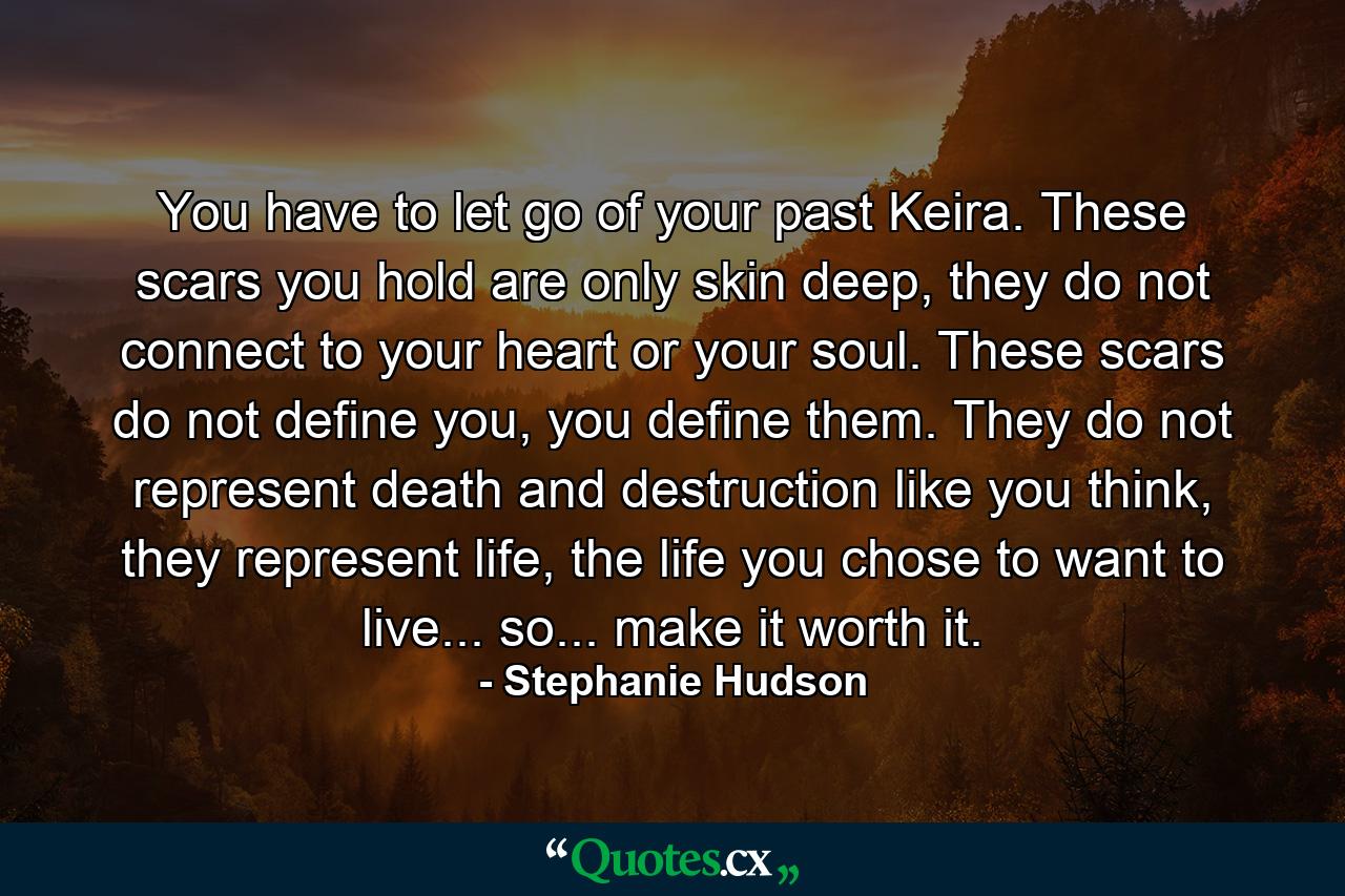 You have to let go of your past Keira. These scars you hold are only skin deep, they do not connect to your heart or your soul. These scars do not define you, you define them. They do not represent death and destruction like you think, they represent life, the life you chose to want to live... so... make it worth it. - Quote by Stephanie Hudson