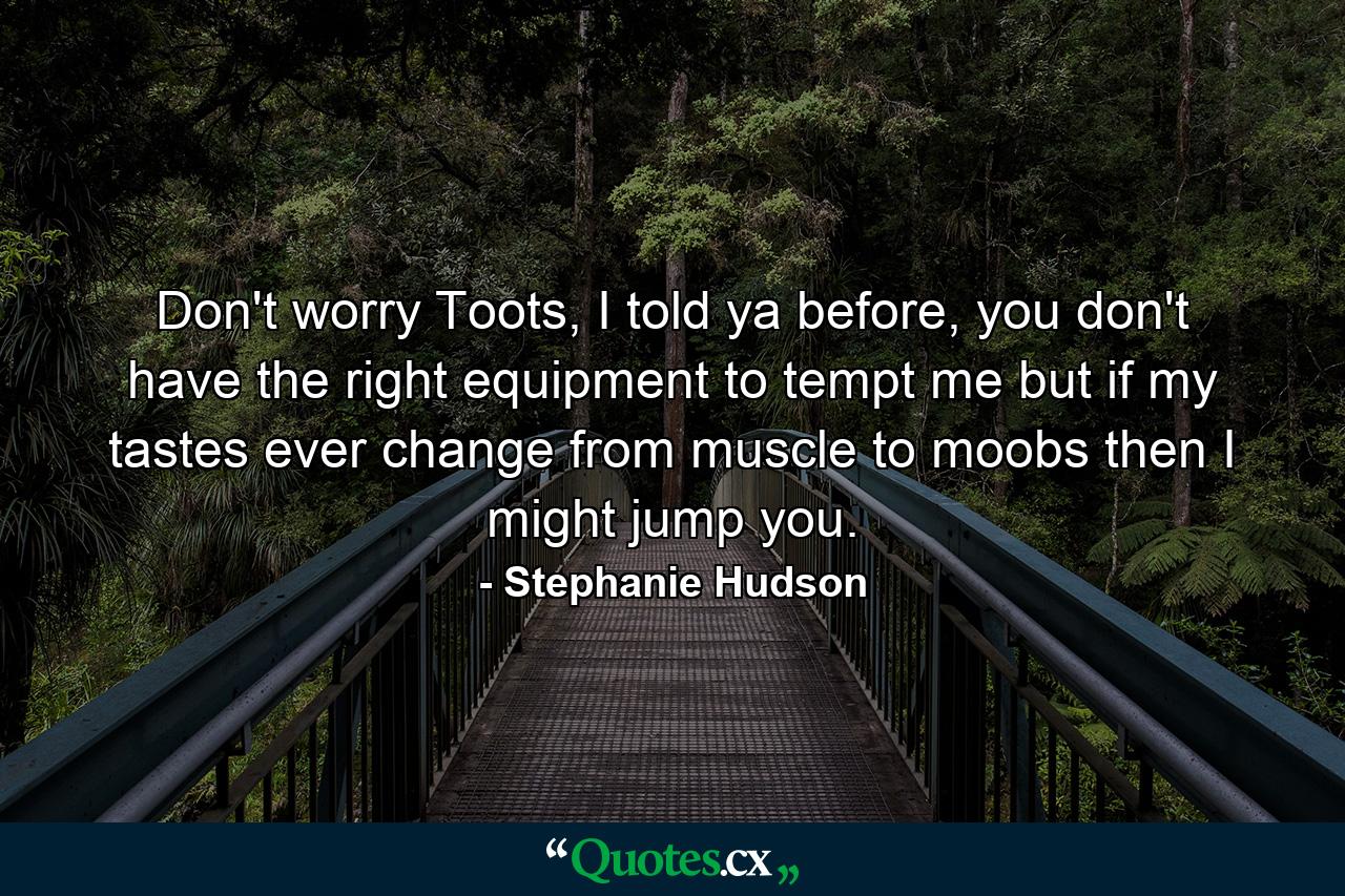 Don't worry Toots, I told ya before, you don't have the right equipment to tempt me but if my tastes ever change from muscle to moobs then I might jump you. - Quote by Stephanie Hudson