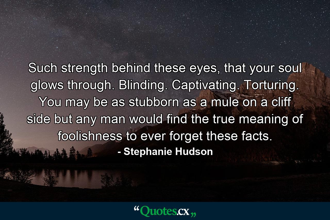 Such strength behind these eyes, that your soul glows through. Blinding. Captivating. Torturing. You may be as stubborn as a mule on a cliff side but any man would find the true meaning of foolishness to ever forget these facts. - Quote by Stephanie Hudson