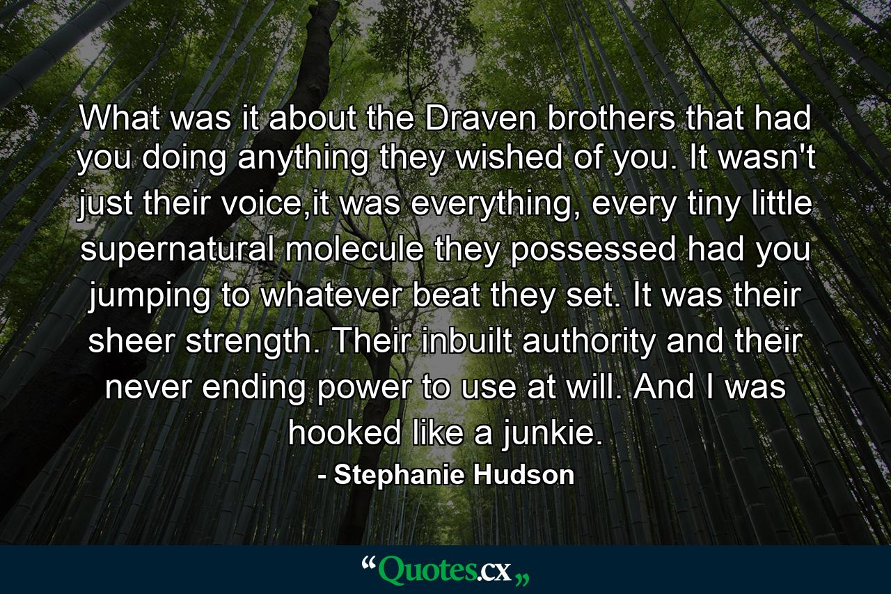 What was it about the Draven brothers that had you doing anything they wished of you. It wasn't just their voice,it was everything, every tiny little supernatural molecule they possessed had you jumping to whatever beat they set. It was their sheer strength. Their inbuilt authority and their never ending power to use at will. And I was hooked like a junkie. - Quote by Stephanie Hudson