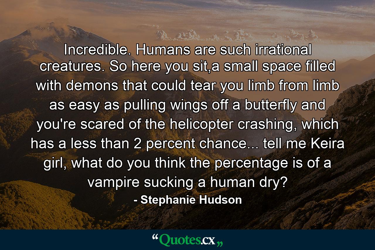 Incredible. Humans are such irrational creatures. So here you sit,a small space filled with demons that could tear you limb from limb as easy as pulling wings off a butterfly and you're scared of the helicopter crashing, which has a less than 2 percent chance... tell me Keira girl, what do you think the percentage is of a vampire sucking a human dry? - Quote by Stephanie Hudson