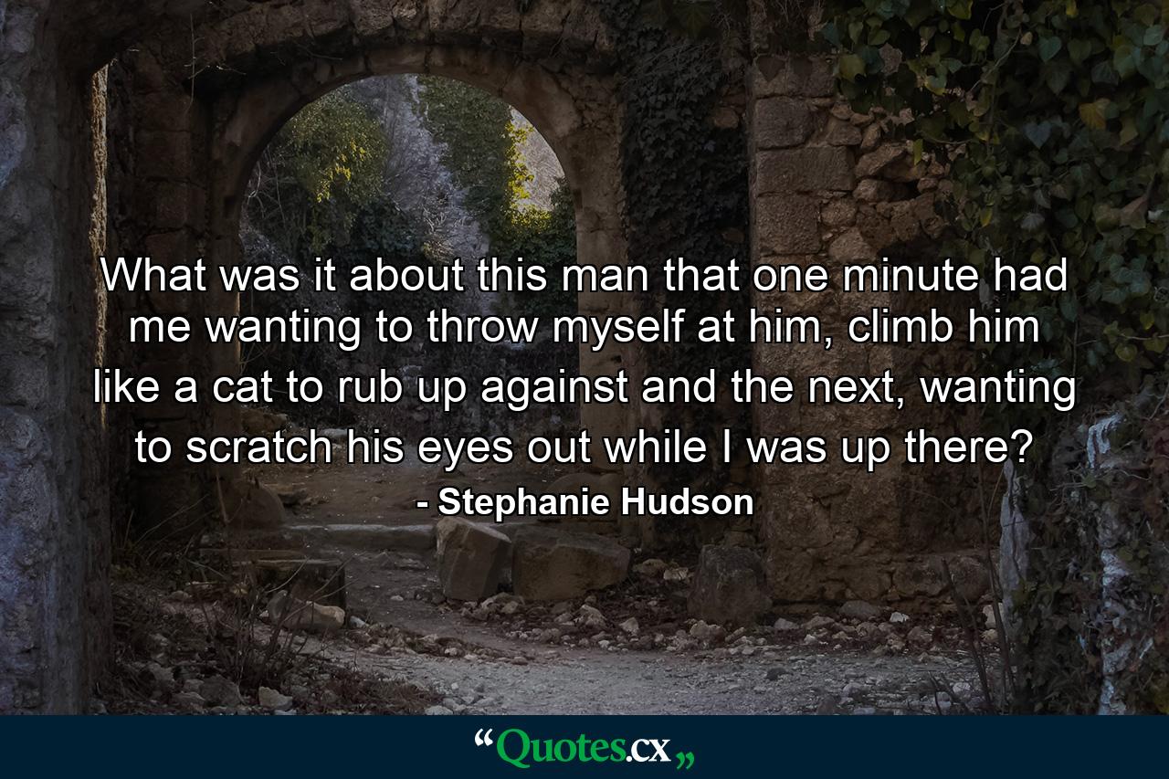 What was it about this man that one minute had me wanting to throw myself at him, climb him like a cat to rub up against and the next, wanting to scratch his eyes out while I was up there? - Quote by Stephanie Hudson