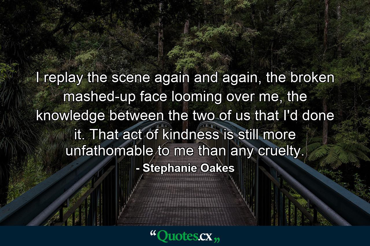 I replay the scene again and again, the broken mashed-up face looming over me, the knowledge between the two of us that I'd done it. That act of kindness is still more unfathomable to me than any cruelty. - Quote by Stephanie Oakes