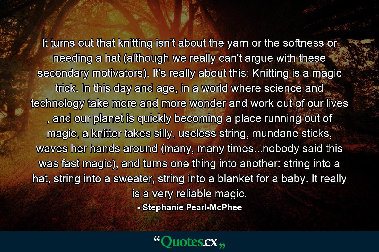 It turns out that knitting isn't about the yarn or the softness or needing a hat (although we really can't argue with these secondary motivators). It's really about this: Knitting is a magic trick. In this day and age, in a world where science and technology take more and more wonder and work out of our lives , and our planet is quickly becoming a place running out of magic, a knitter takes silly, useless string, mundane sticks, waves her hands around (many, many times...nobody said this was fast magic), and turns one thing into another: string into a hat, string into a sweater, string into a blanket for a baby. It really is a very reliable magic. - Quote by Stephanie Pearl-McPhee