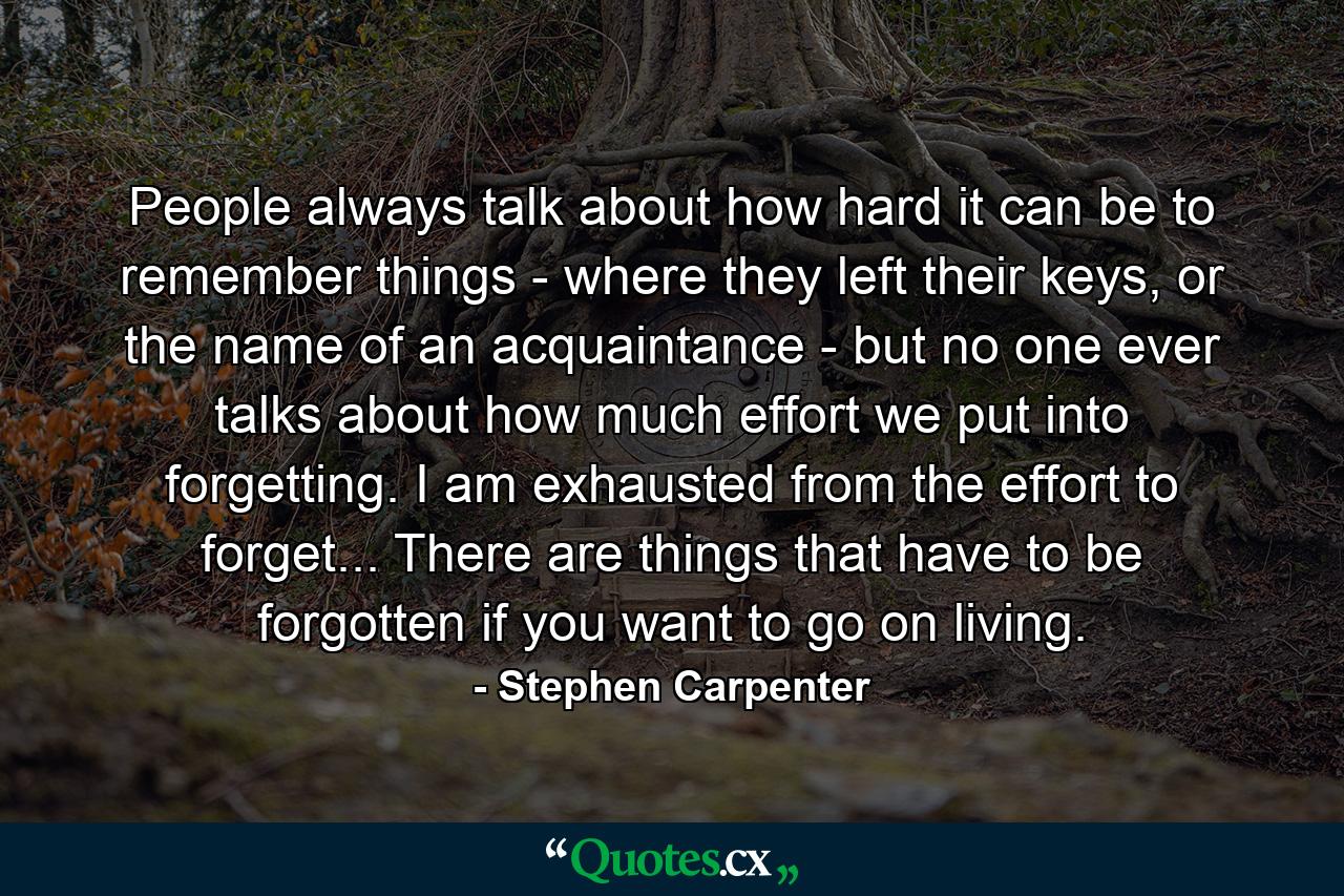 People always talk about how hard it can be to remember things - where they left their keys, or the name of an acquaintance - but no one ever talks about how much effort we put into forgetting. I am exhausted from the effort to forget... There are things that have to be forgotten if you want to go on living. - Quote by Stephen Carpenter