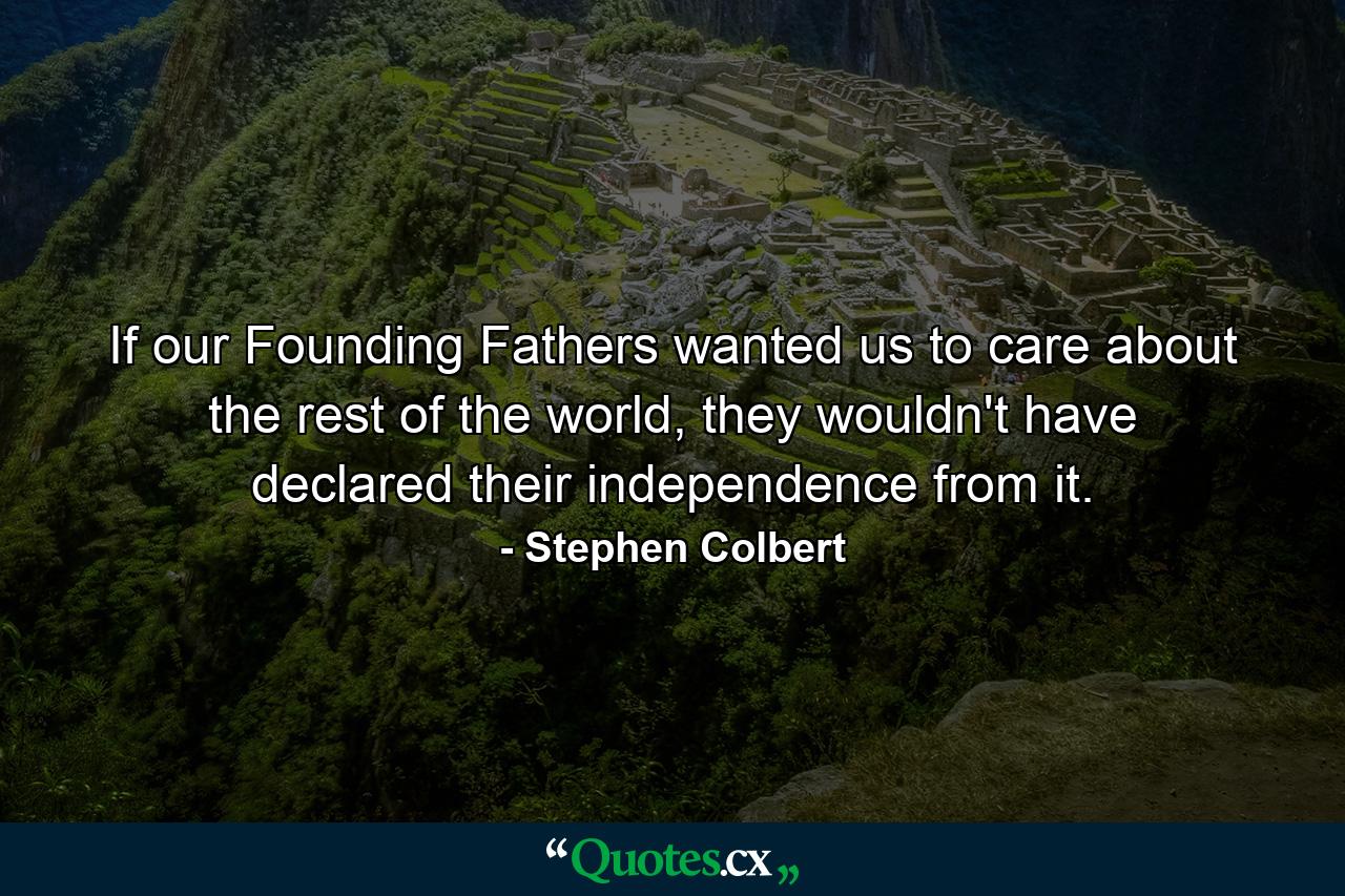 If our Founding Fathers wanted us to care about the rest of the world, they wouldn't have declared their independence from it. - Quote by Stephen Colbert