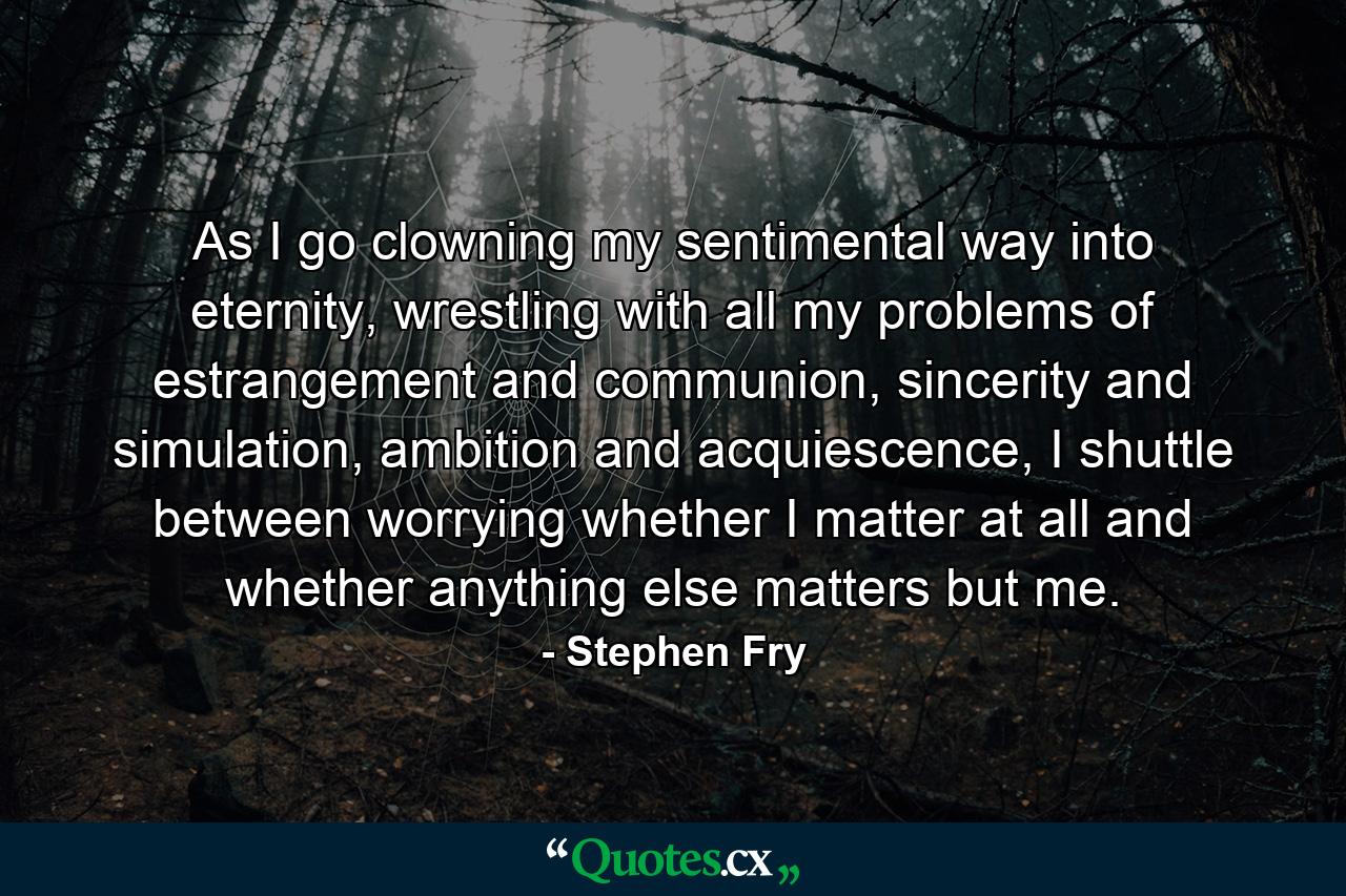 As I go clowning my sentimental way into eternity, wrestling with all my problems of estrangement and communion, sincerity and simulation, ambition and acquiescence, I shuttle between worrying whether I matter at all and whether anything else matters but me. - Quote by Stephen Fry