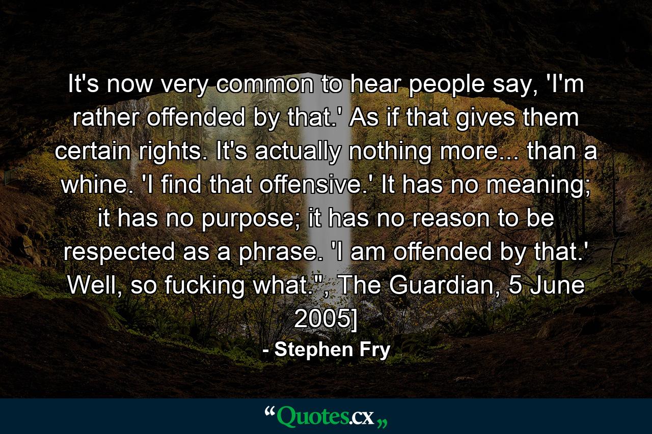 It's now very common to hear people say, 'I'm rather offended by that.' As if that gives them certain rights. It's actually nothing more... than a whine. 'I find that offensive.' It has no meaning; it has no purpose; it has no reason to be respected as a phrase. 'I am offended by that.' Well, so fucking what.