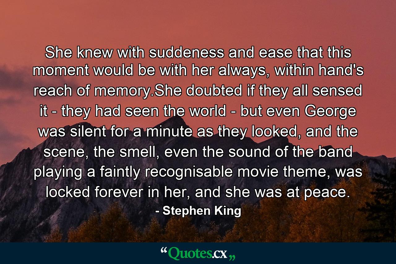 She knew with suddeness and ease that this moment would be with her always, within hand's reach of memory.She doubted if they all sensed it - they had seen the world - but even George was silent for a minute as they looked, and the scene, the smell, even the sound of the band playing a faintly recognisable movie theme, was locked forever in her, and she was at peace. - Quote by Stephen King