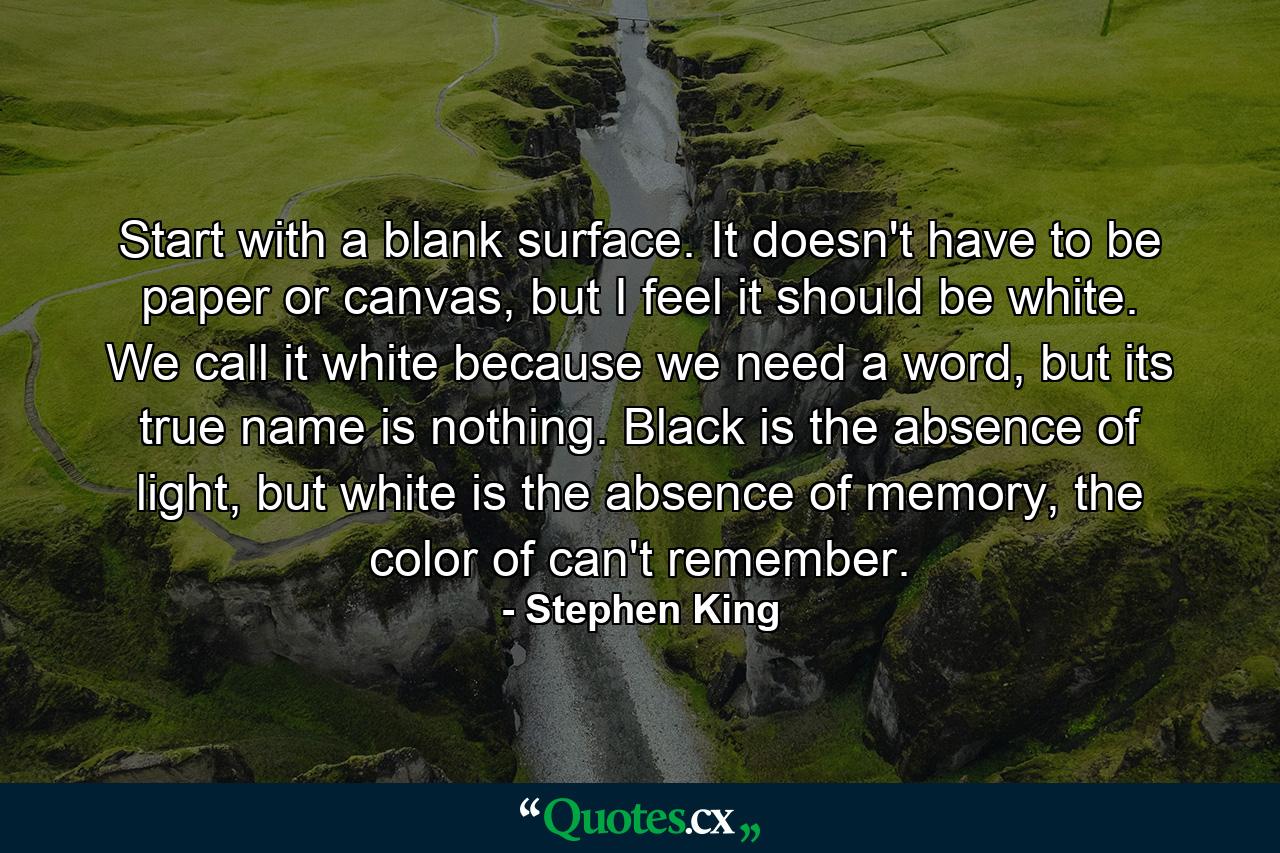 Start with a blank surface. It doesn't have to be paper or canvas, but I feel it should be white. We call it white because we need a word, but its true name is nothing. Black is the absence of light, but white is the absence of memory, the color of can't remember. - Quote by Stephen King