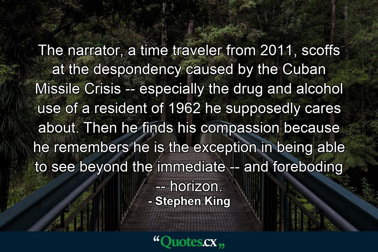 The narrator, a time traveler from 2011, scoffs at the despondency caused by the Cuban Missile Crisis -- especially the drug and alcohol use of a resident of 1962 he supposedly cares about. Then he finds his compassion because he remembers he is the exception in being able to see beyond the immediate -- and foreboding -- horizon. - Quote by Stephen King